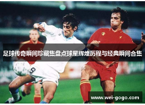 足球传奇瞬间珍藏集盘点球星辉煌历程与经典瞬间合集
