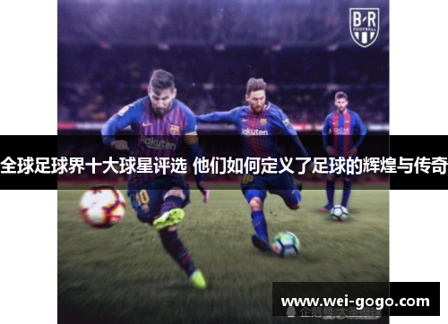 全球足球界十大球星评选 他们如何定义了足球的辉煌与传奇