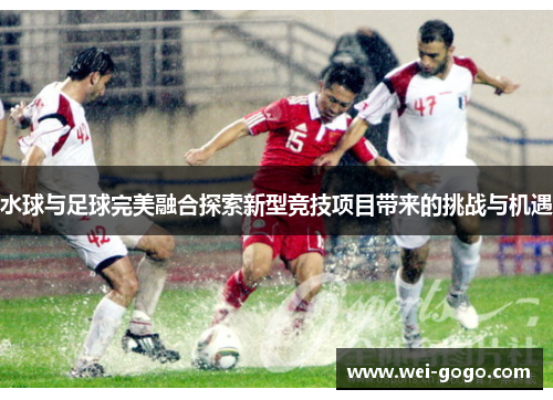 水球与足球完美融合探索新型竞技项目带来的挑战与机遇